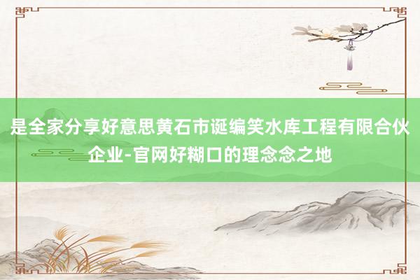 是全家分享好意思黄石市诞编笑水库工程有限合伙企业-官网好糊口的理念念之地